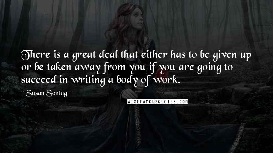 Susan Sontag Quotes: There is a great deal that either has to be given up or be taken away from you if you are going to succeed in writing a body of work.