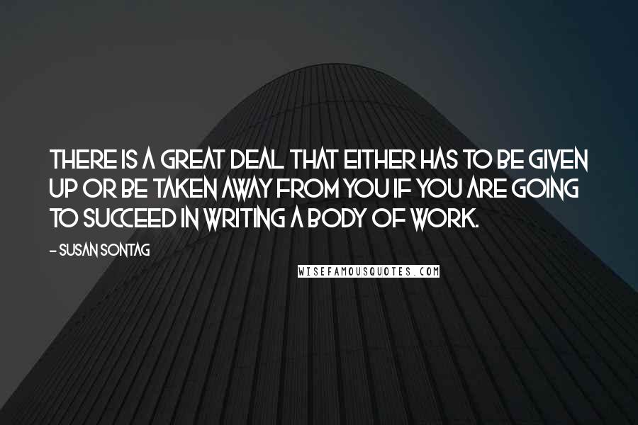 Susan Sontag Quotes: There is a great deal that either has to be given up or be taken away from you if you are going to succeed in writing a body of work.