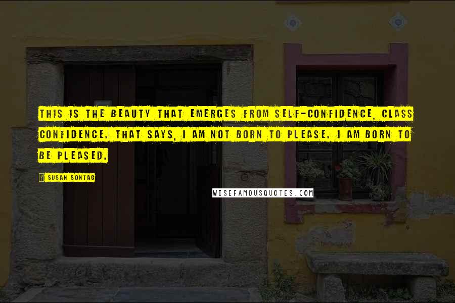 Susan Sontag Quotes: This is the beauty that emerges from self-confidence, class confidence. That says, I am not born to please. I am born to be pleased.