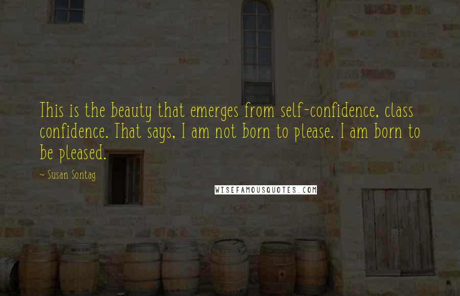 Susan Sontag Quotes: This is the beauty that emerges from self-confidence, class confidence. That says, I am not born to please. I am born to be pleased.