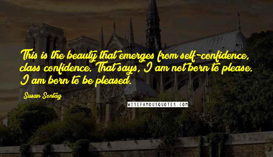 Susan Sontag Quotes: This is the beauty that emerges from self-confidence, class confidence. That says, I am not born to please. I am born to be pleased.