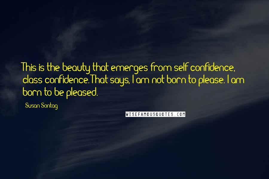 Susan Sontag Quotes: This is the beauty that emerges from self-confidence, class confidence. That says, I am not born to please. I am born to be pleased.