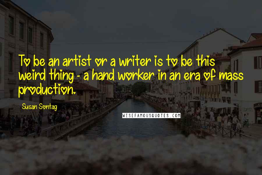 Susan Sontag Quotes: To be an artist or a writer is to be this weird thing - a hand worker in an era of mass production.