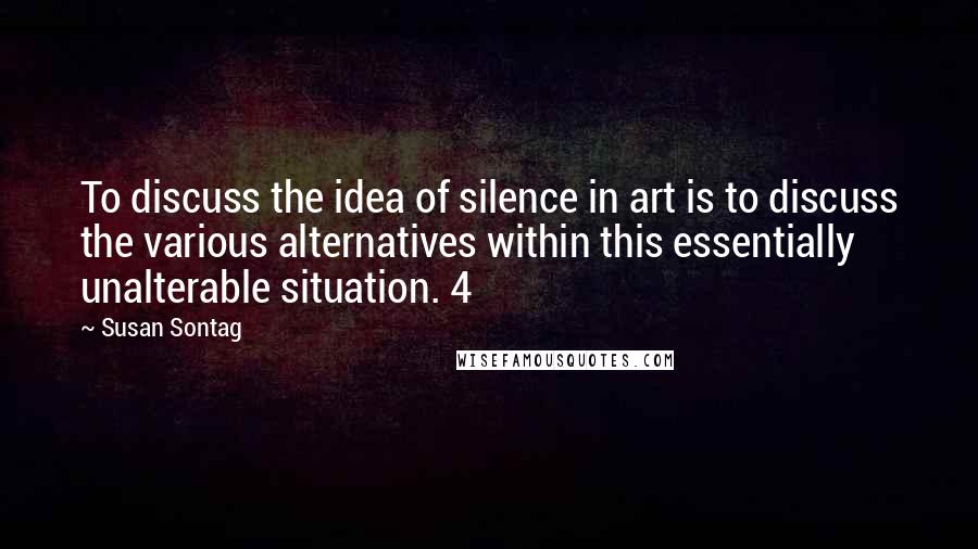 Susan Sontag Quotes: To discuss the idea of silence in art is to discuss the various alternatives within this essentially unalterable situation. 4