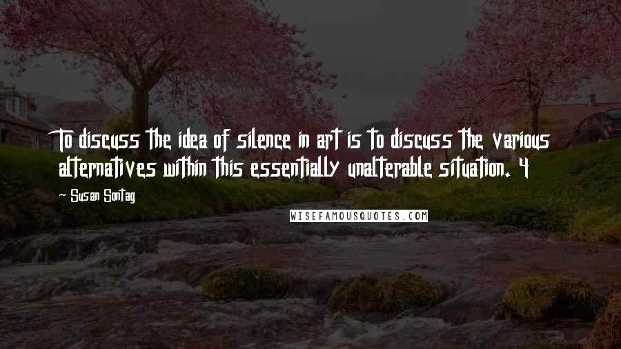 Susan Sontag Quotes: To discuss the idea of silence in art is to discuss the various alternatives within this essentially unalterable situation. 4