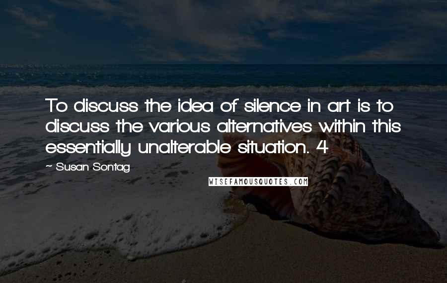 Susan Sontag Quotes: To discuss the idea of silence in art is to discuss the various alternatives within this essentially unalterable situation. 4