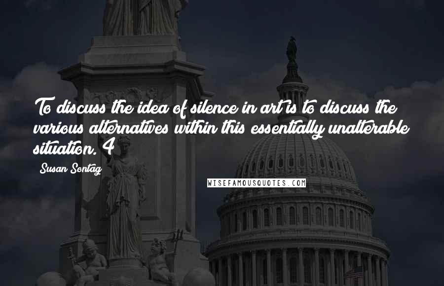 Susan Sontag Quotes: To discuss the idea of silence in art is to discuss the various alternatives within this essentially unalterable situation. 4