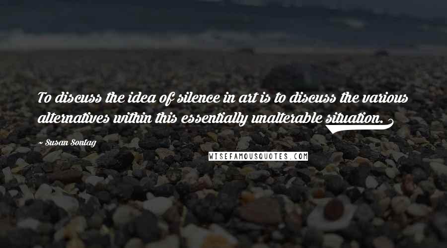 Susan Sontag Quotes: To discuss the idea of silence in art is to discuss the various alternatives within this essentially unalterable situation. 4