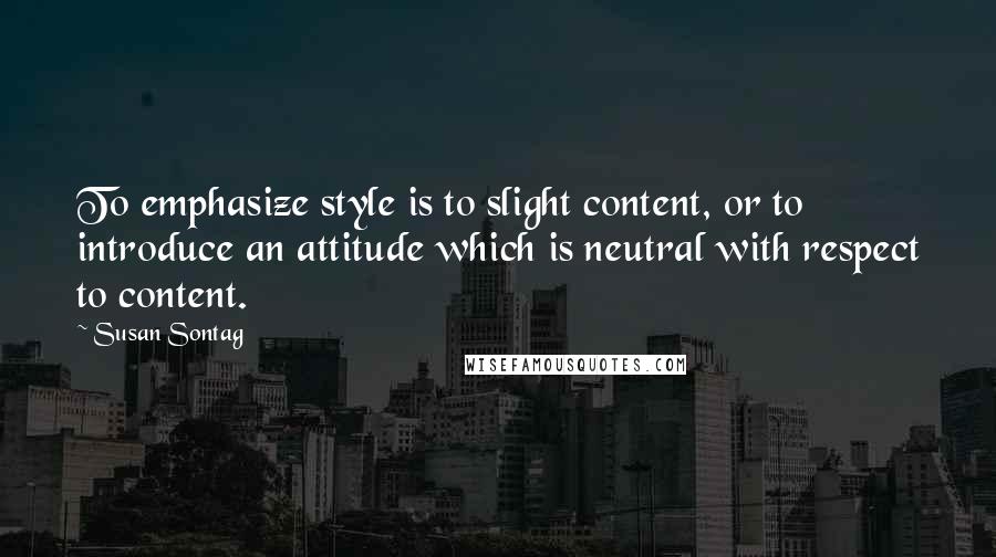 Susan Sontag Quotes: To emphasize style is to slight content, or to introduce an attitude which is neutral with respect to content.