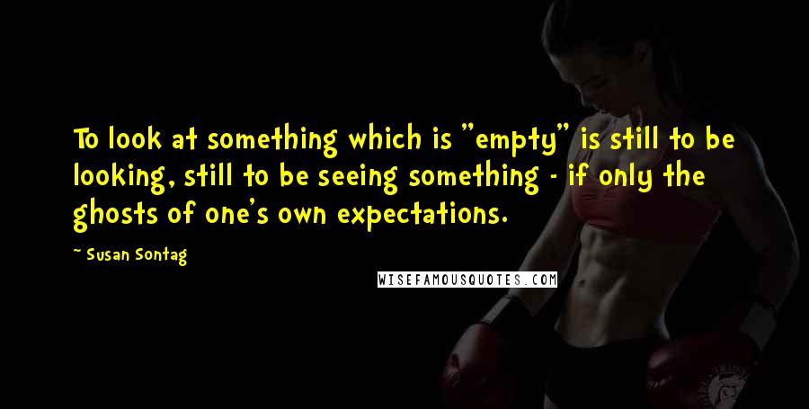 Susan Sontag Quotes: To look at something which is "empty" is still to be looking, still to be seeing something - if only the ghosts of one's own expectations.