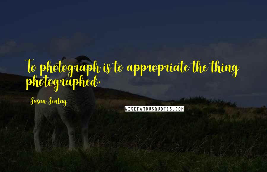 Susan Sontag Quotes: To photograph is to appropriate the thing photographed.