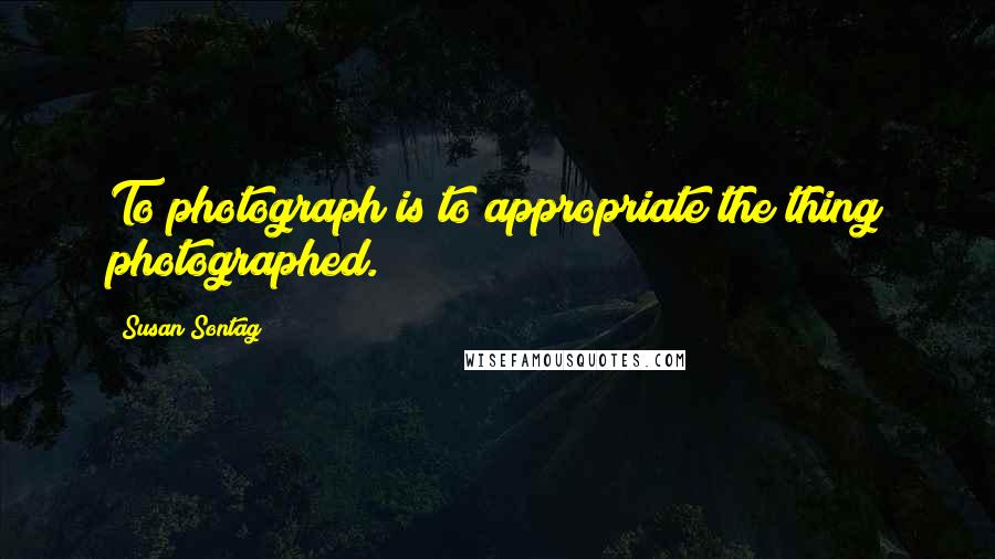 Susan Sontag Quotes: To photograph is to appropriate the thing photographed.