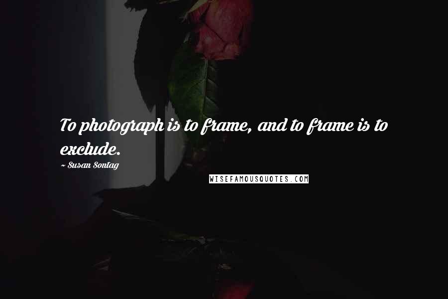 Susan Sontag Quotes: To photograph is to frame, and to frame is to exclude.