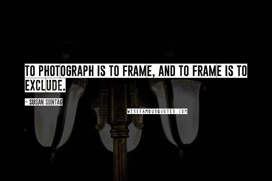 Susan Sontag Quotes: To photograph is to frame, and to frame is to exclude.