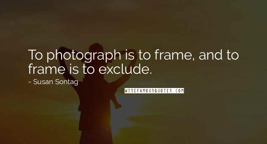 Susan Sontag Quotes: To photograph is to frame, and to frame is to exclude.