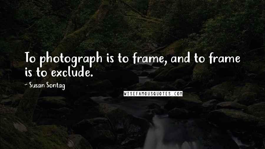 Susan Sontag Quotes: To photograph is to frame, and to frame is to exclude.