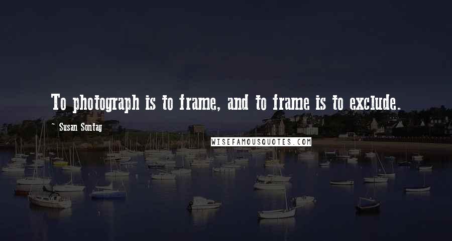 Susan Sontag Quotes: To photograph is to frame, and to frame is to exclude.