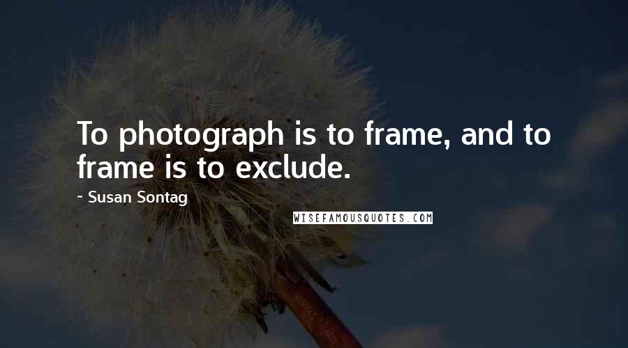 Susan Sontag Quotes: To photograph is to frame, and to frame is to exclude.