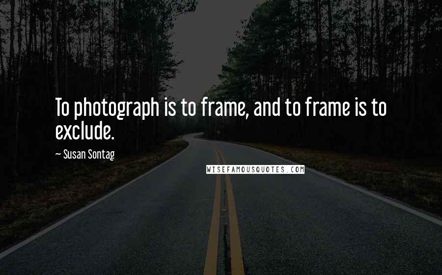 Susan Sontag Quotes: To photograph is to frame, and to frame is to exclude.