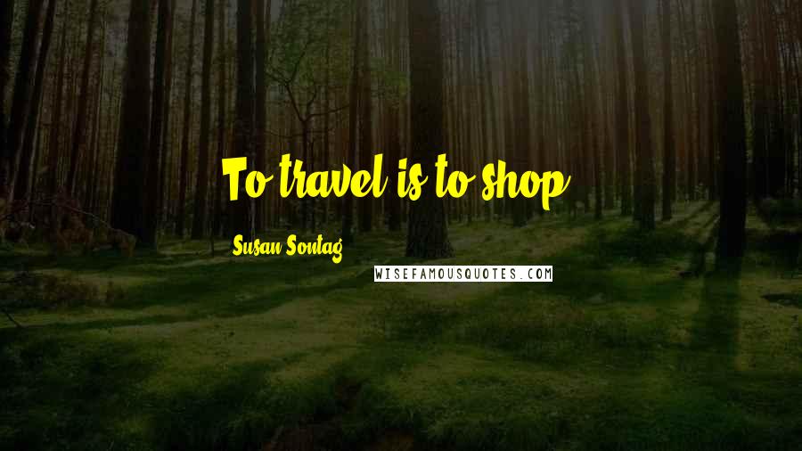 Susan Sontag Quotes: To travel is to shop.