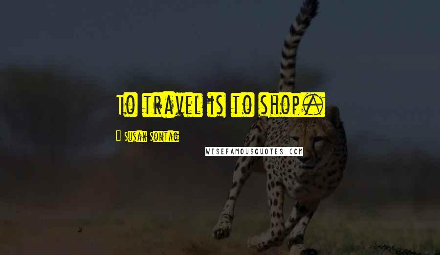 Susan Sontag Quotes: To travel is to shop.