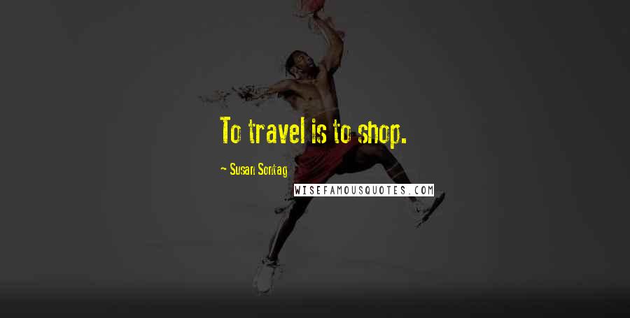 Susan Sontag Quotes: To travel is to shop.