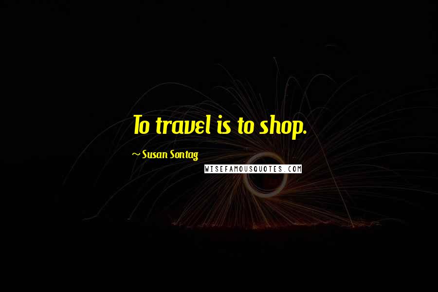 Susan Sontag Quotes: To travel is to shop.