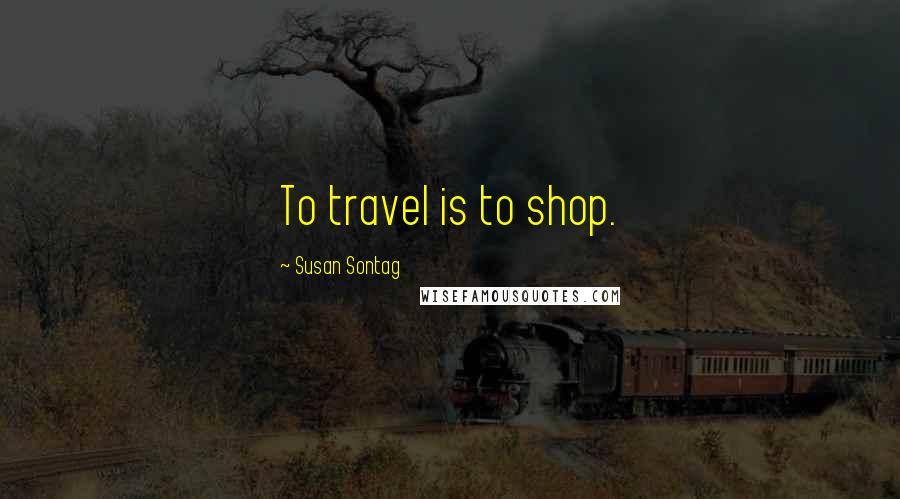 Susan Sontag Quotes: To travel is to shop.