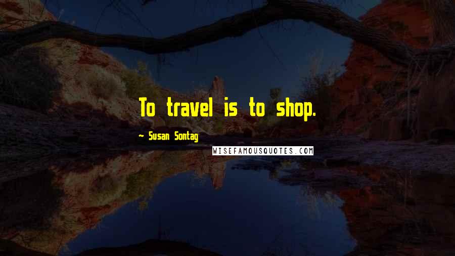 Susan Sontag Quotes: To travel is to shop.