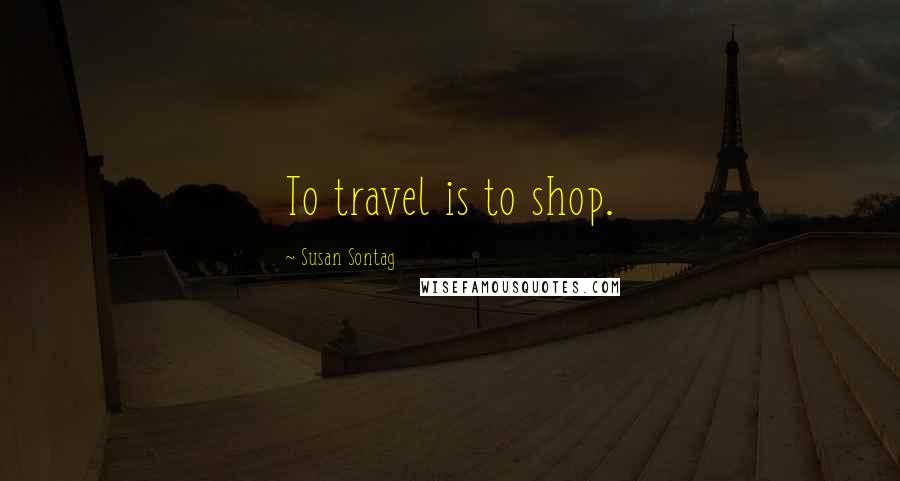 Susan Sontag Quotes: To travel is to shop.