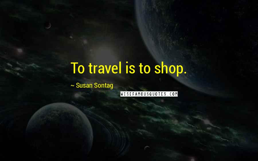 Susan Sontag Quotes: To travel is to shop.