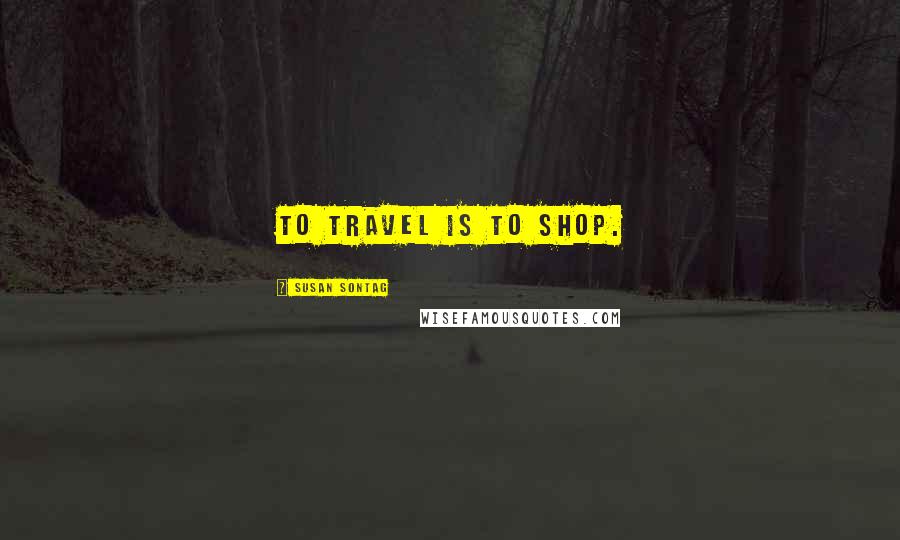 Susan Sontag Quotes: To travel is to shop.