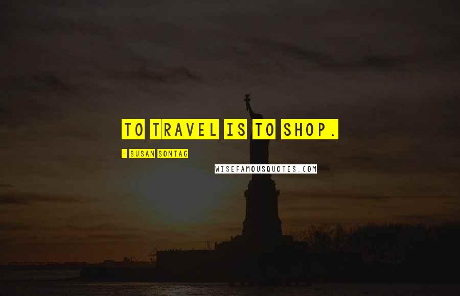 Susan Sontag Quotes: To travel is to shop.