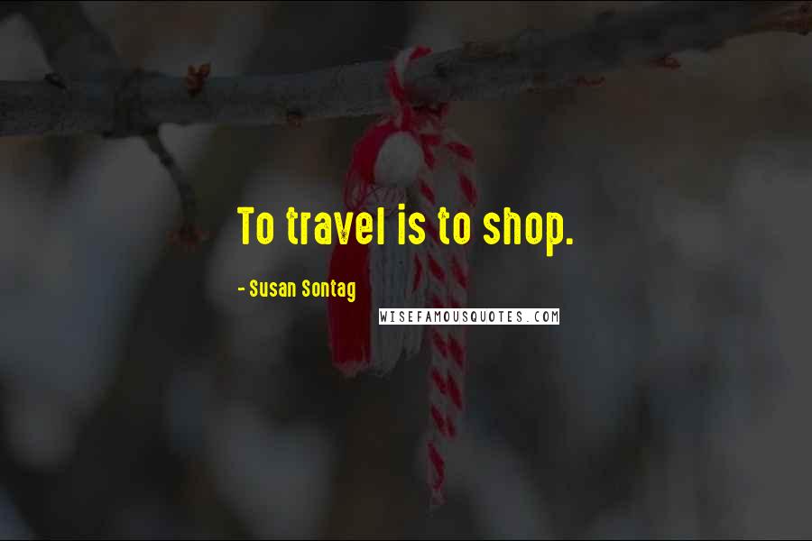 Susan Sontag Quotes: To travel is to shop.