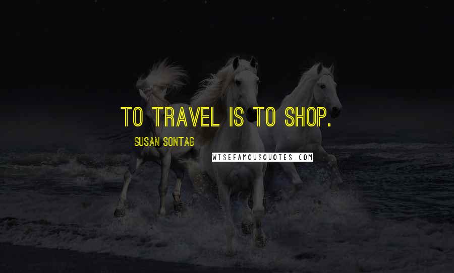 Susan Sontag Quotes: To travel is to shop.