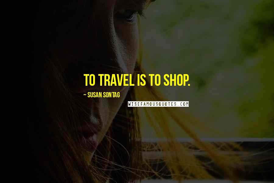 Susan Sontag Quotes: To travel is to shop.