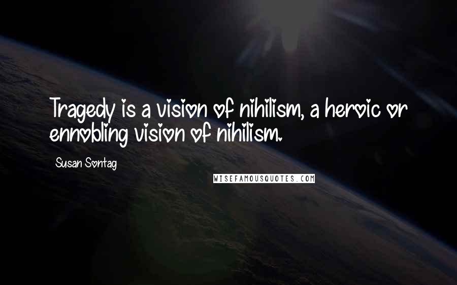 Susan Sontag Quotes: Tragedy is a vision of nihilism, a heroic or ennobling vision of nihilism.