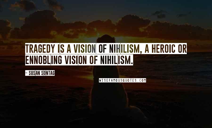 Susan Sontag Quotes: Tragedy is a vision of nihilism, a heroic or ennobling vision of nihilism.
