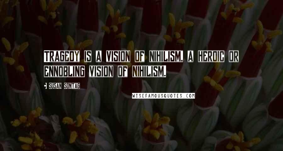 Susan Sontag Quotes: Tragedy is a vision of nihilism, a heroic or ennobling vision of nihilism.