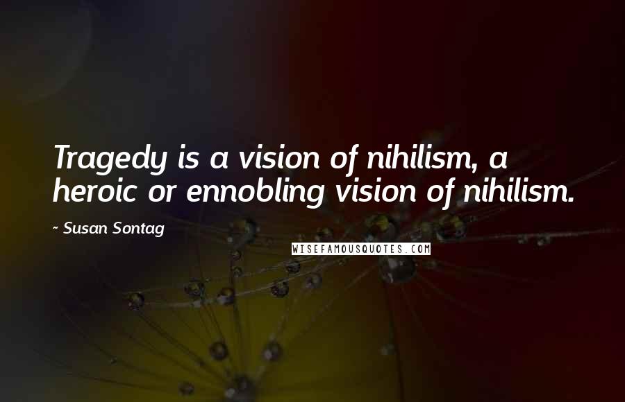 Susan Sontag Quotes: Tragedy is a vision of nihilism, a heroic or ennobling vision of nihilism.