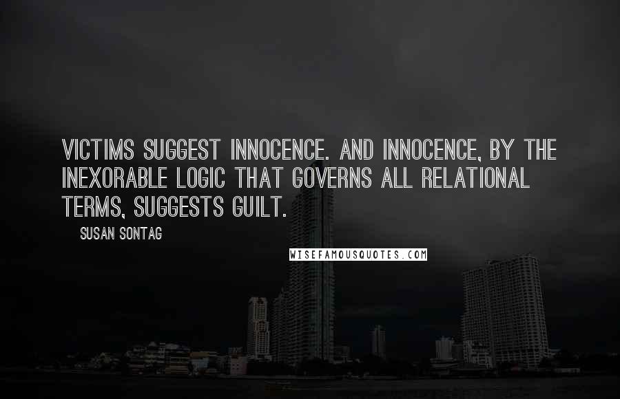 Susan Sontag Quotes: Victims suggest innocence. And innocence, by the inexorable logic that governs all relational terms, suggests guilt.