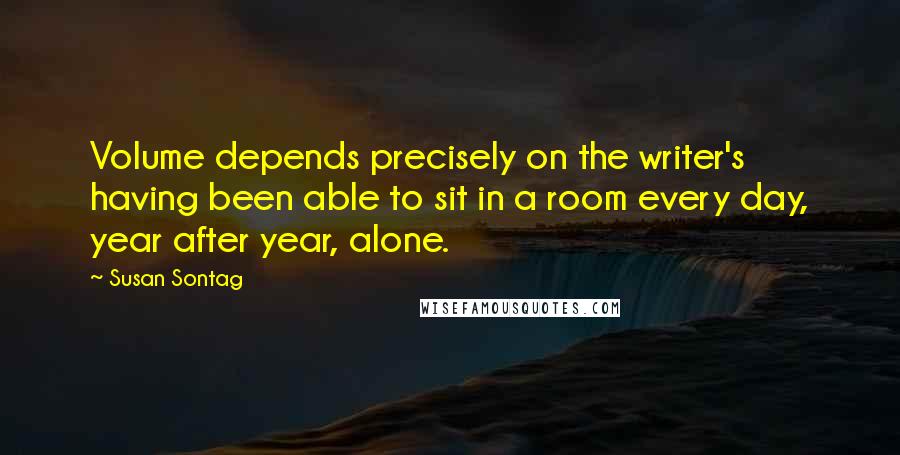 Susan Sontag Quotes: Volume depends precisely on the writer's having been able to sit in a room every day, year after year, alone.