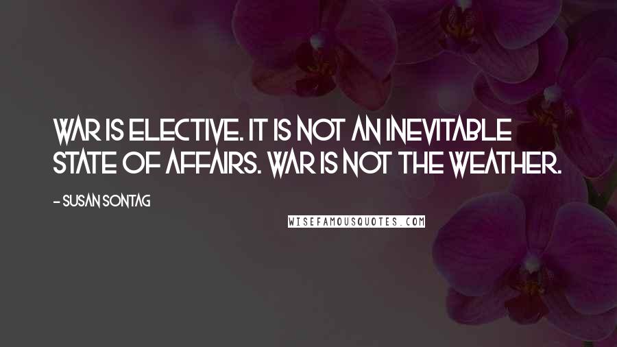Susan Sontag Quotes: War is elective. It is not an inevitable state of affairs. War is not the weather.