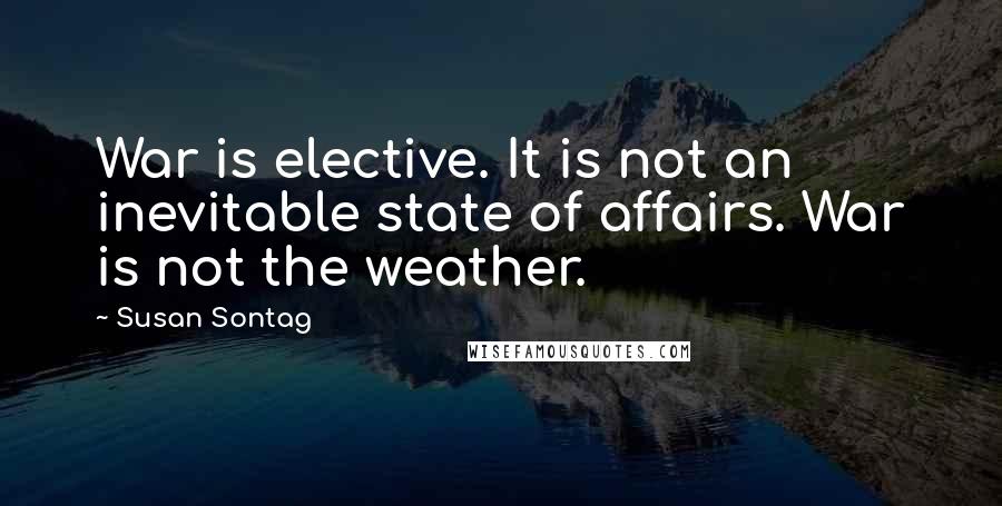 Susan Sontag Quotes: War is elective. It is not an inevitable state of affairs. War is not the weather.