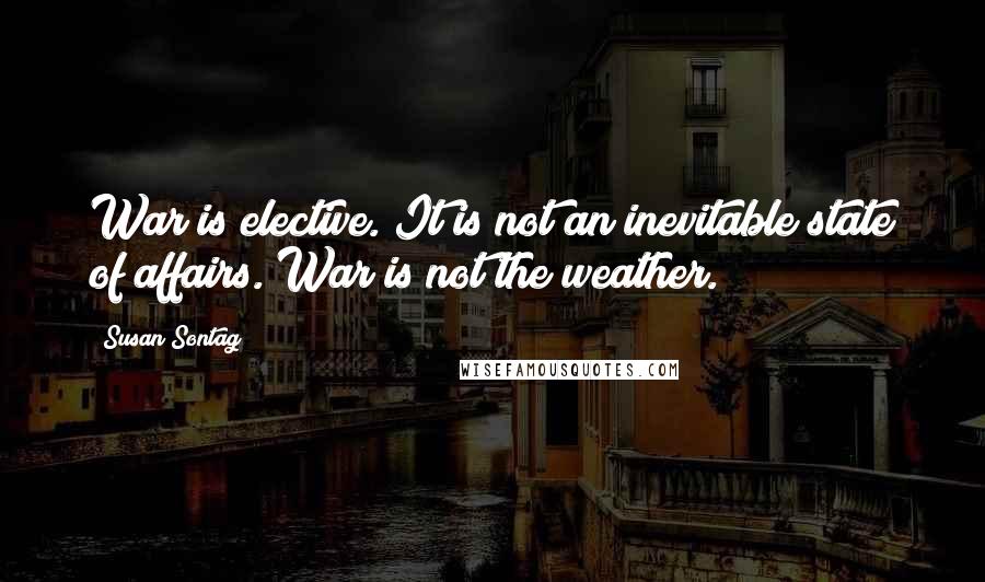 Susan Sontag Quotes: War is elective. It is not an inevitable state of affairs. War is not the weather.