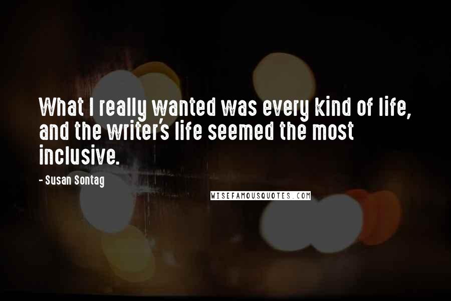 Susan Sontag Quotes: What I really wanted was every kind of life, and the writer's life seemed the most inclusive.