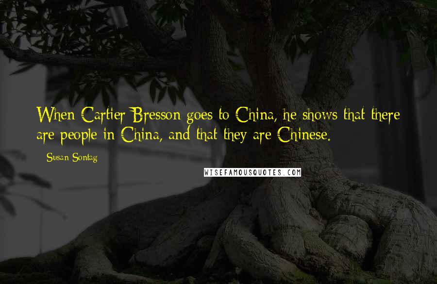 Susan Sontag Quotes: When Cartier-Bresson goes to China, he shows that there are people in China, and that they are Chinese.
