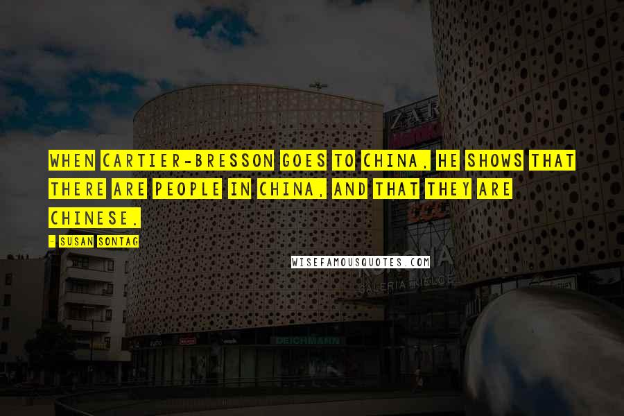 Susan Sontag Quotes: When Cartier-Bresson goes to China, he shows that there are people in China, and that they are Chinese.