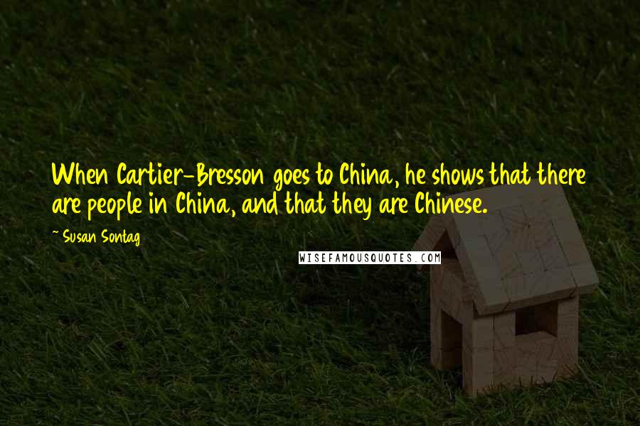 Susan Sontag Quotes: When Cartier-Bresson goes to China, he shows that there are people in China, and that they are Chinese.