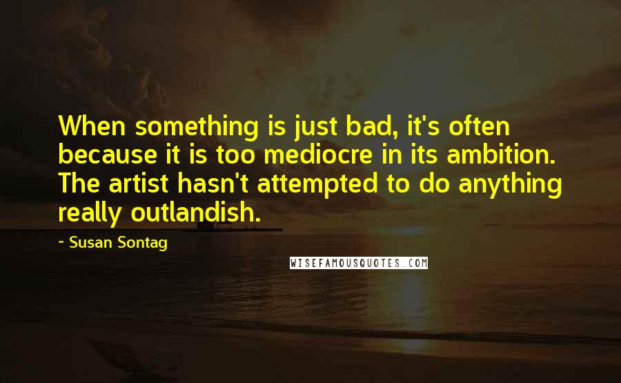Susan Sontag Quotes: When something is just bad, it's often because it is too mediocre in its ambition. The artist hasn't attempted to do anything really outlandish.